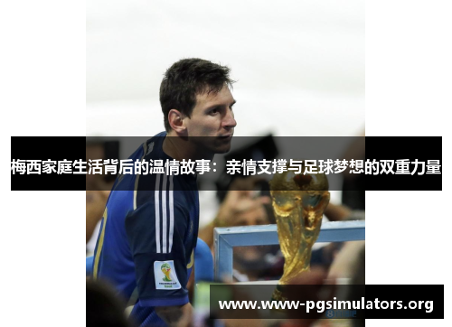 梅西家庭生活背后的温情故事：亲情支撑与足球梦想的双重力量