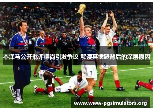 本泽马公开批评德尚引发争议 解读其愤怒背后的深层原因
