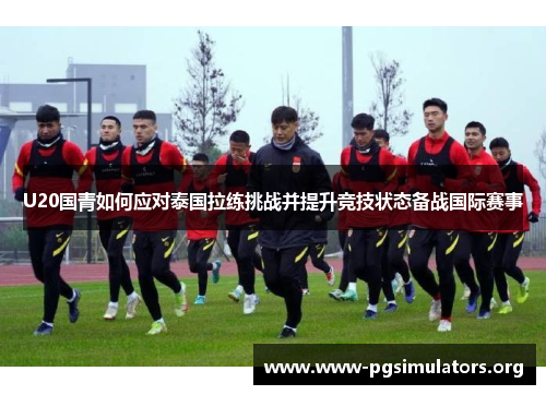 U20国青如何应对泰国拉练挑战并提升竞技状态备战国际赛事
