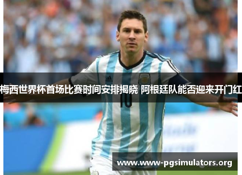 梅西世界杯首场比赛时间安排揭晓 阿根廷队能否迎来开门红
