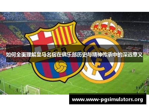 如何全面理解皇马名宿在俱乐部历史与精神传承中的深远意义