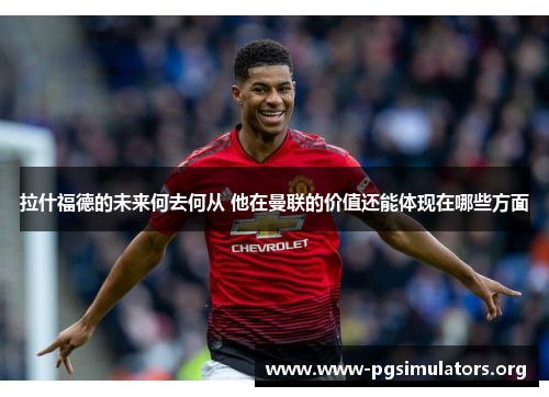 拉什福德的未来何去何从 他在曼联的价值还能体现在哪些方面