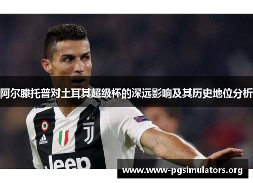 阿尔滕托普对土耳其超级杯的深远影响及其历史地位分析