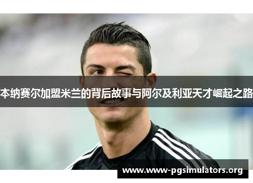 本纳赛尔加盟米兰的背后故事与阿尔及利亚天才崛起之路